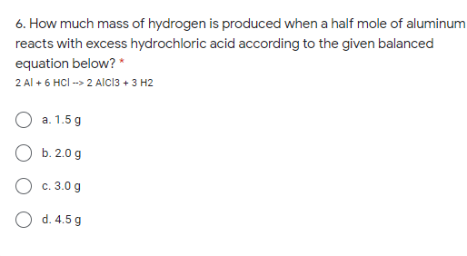 6. How much mass of hydrogen is produced when a half mole of aluminum
reacts with excess hydrochloric acid according to the given balanced
equation below? *
2 Al + 6 HCI -> 2 AICI3 + 3 H2
a. 1.5 g
b. 2.0 g
О с. 3.0 g
O d. 4.5 g
