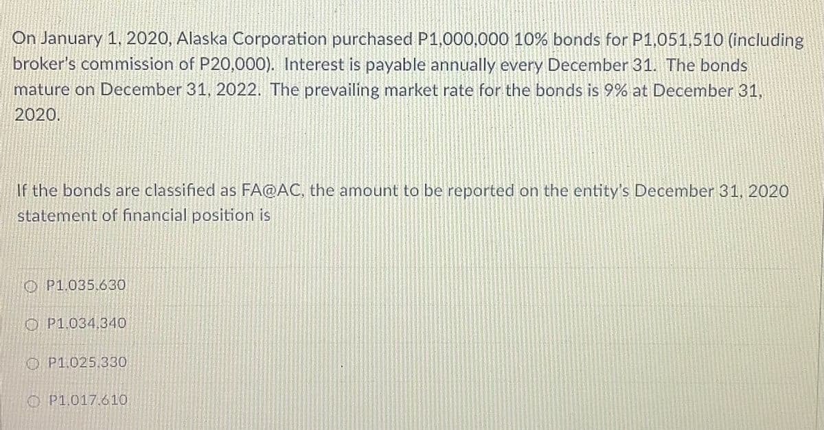 On January 1, 2020, Alaska Corporation purchased P1,000,000 10% bonds for P1,051,510 (including
broker's commission of P20,000). Interest is payable annually every December 31. The bonds
mature on December 31, 2022. The prevailing market rate for the bonds is 9% at December 31,
2020.
If the bonds are classified as FA@AC, the amount to be reported on the entity's December 31, 2020
statement of financial position is
O P1.035.630
O P1.034.340
O P1.025.330
O P1.017.610
