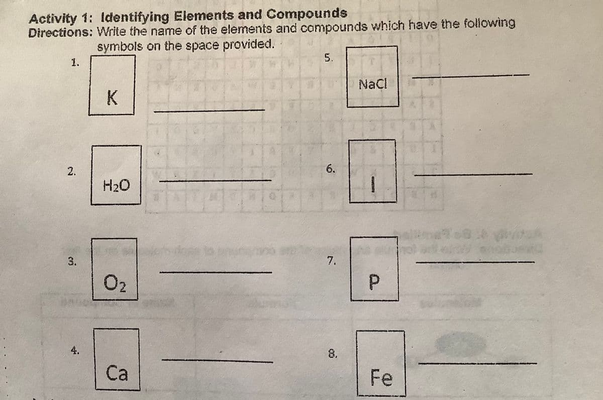 Activity 1: Identifying Elements and Compounds
Directions: Write the name of the elements and compounds which have the folowing
symbols on the space provided.
5.
1.
NaCl
K
2.
6.
H2O
3.
7.
O2
4.
8.
Са
Fe
P.
