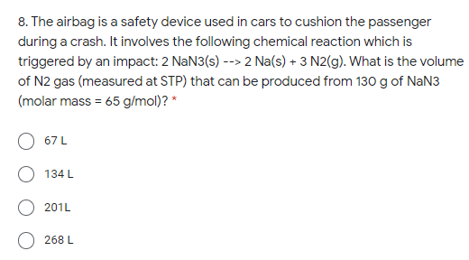 8. The airbag is a safety device used in cars to cushion the passenger
during a crash. It involves the following chemical reaction which is
triggered by an impact: 2 NaN3(s) --> 2 Na(s) + 3 N2(g). What is the volume
of N2 gas (measured at STP) that can be produced from 130 g of NaN3
(molar mass = 65 g/mol)? *
67 L
134 L
201L
268 L
