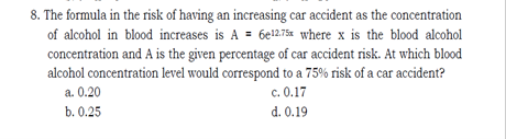 8. The formula in the risk of having an increasing car accident as the concentration
of alcohol in blood increases is A = 6el275% where x is the blood alcohol
concentration and A is the given percentage of car accident risk. At which blood
alcohol concentration level would correspond to a 75% risk of a car accident?
c. 0.17
a. 0.20
b. 0.25
d. 0.19
