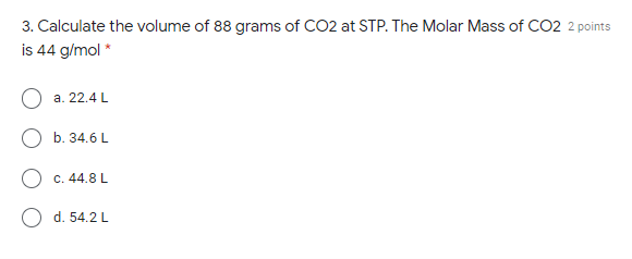 3. Calculate the volume of 88 grams of CO2 at STP. The Molar Mass of CO2 2 points
is 44 g/mol *
a. 22.4 L
b. 34.6 L
O c. 44.8 L
d. 54.2 L
