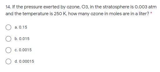 14. If the pressure exerted by ozone, 03, in the stratosphere is 0.003 atm
and the temperature is 250 K, how many ozone in moles are in a liter? *
a. 0.15
b. 0.015
O c. 0.0015
O d. 0.00015
