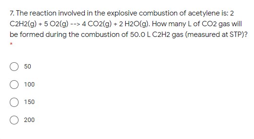 7. The reaction involved in the explosive combustion of acetylene is: 2
C2H2(g) + 5 02(g) --> 4 CO2(g) + 2 H2O(g). How many L of CO2 gas will
be formed during the combustion of 50.0 L C2H2 gas (measured at STP)?
50
100
O 150
200
