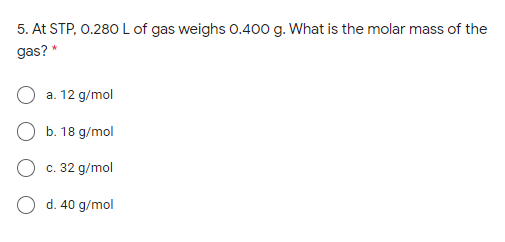 5. At STP, 0.280 L of gas weighs 0.400 g. What is the molar mass of the
gas? *
a. 12 g/mol
O b. 18 g/mol
c. 32 g/mol
O d. 40 g/mol
