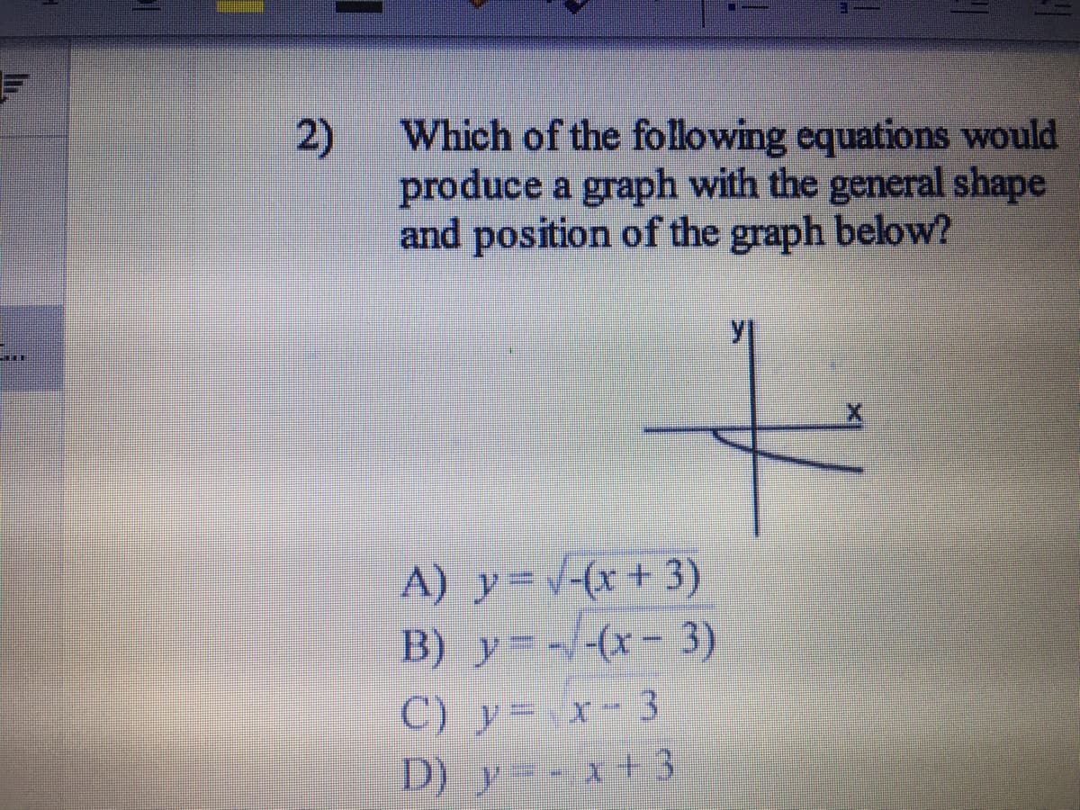 Which of the following equations would
produce a graph with the general shape
and position of the graph below?
2)
A) y=(x+3)
B) y (x- 3)
C) y= x-3
D) y-x+3
