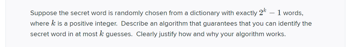 Suppose the secret word is randomly chosen from a dictionary with exactly 2k 1 words,
where k is a positive integer. Describe an algorithm that guarantees that you can identify the
secret word in at most k guesses. Clearly justify how and why your algorithm works.