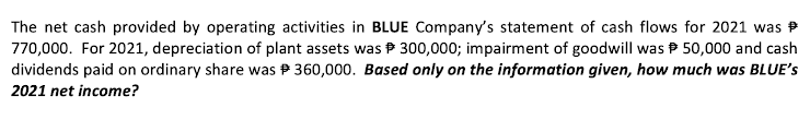 The net cash provided by operating activities in BLUE Company's statement of cash flows for 2021 was
770,000. For 2021, depreciation of plant assets was P 300,000; impairment of goodwill was P 50,000 and cash
dividends paid on ordinary share was P 360,000. Based only on the information given, how much was BLUE's
2021 net income?
