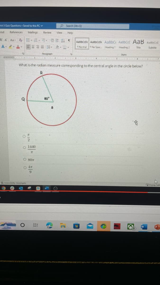 3 Quis Questions Saved to this PC
rout References Malings
AA AA EE
APA = D.
I
E SALOPING CLA
OOOO
KIN
O 1440
O
80x
0 4H
9
Revice
What is the radian measure corresponding to the central angle in the circle below?
R
II
Pesproph
80°
$
View Help
C
Albcex Ascex AaBbc Acct AaB Aabccc
1Normal 1 No Sox Heading Heading 2 Tele
MARINA
t
Sam
CATOS KICKED