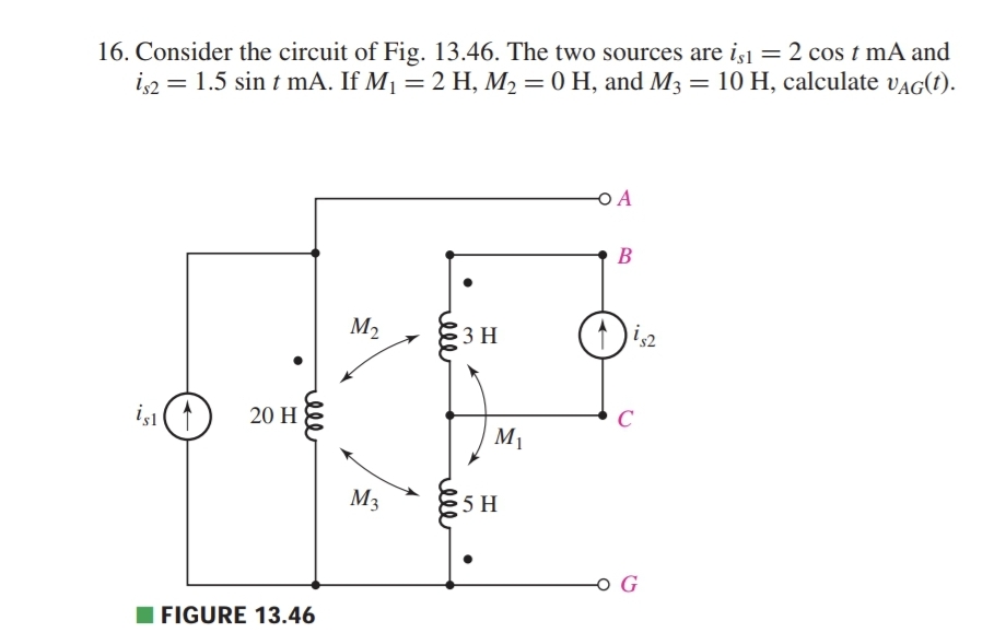 16. Consider the circuit of Fig. 13.46. The two sources are is1 = 2 cos t mA and
is2 = 1.5 sin t mA. If M1 = 2 H, M2 = 0 H, and M3 = 10 H, calculate vAG(t).
OA
B
M2
3 H
C
iş (1
20 H
M1
M3
G
I FIGURE 13.46
elll
elll
ell
