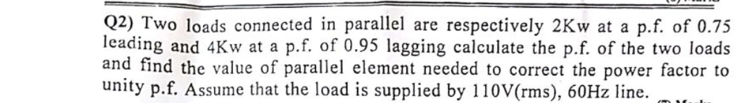 Q2) Two loads connected in parallel are respectively 2Kw at a p.f. of 0.75
leading and 4Kw at a p.f. of 0.95 lagging calculate the p.f. of the two loads
and find the value of parallel element needed to correct the power factor to
unity p.f. Assume that the load is supplied by 110V(rms), 60HZ line.
