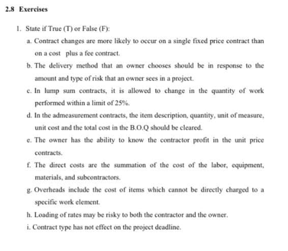 2.8 Exercises
1. State if True (T) or False (F):
a. Contract changes are more likely to occur on a single fixed price contract than
on a cost plus a fee contract.
b. The delivery method that an owner chooses should be in response to the
amount and type of risk that an owner sees in a project.
c. In lump sum contracts, it is allowed to change in the quantity of work
performed within a limit of 25%.
d. In the admeasurement contracts, the item description, quantity, unit of measure,
unit cost and the total cost in the B.O.Q should be cleared.
e. The owner has the ability to know the contractor profit in the unit price
contracts.
f. The direct costs are the summation of the cost of the labor, equipment,
materials, and subcontractors.
g. Overheads include the cost of items which cannot be directly charged to a
specific work element.
h. Loading of rates may be risky to both the contractor and the owner.
i. Contract type has not effect on the project deadline.
