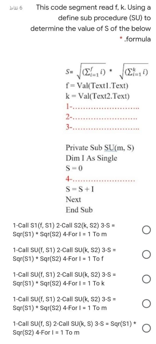 6 نقاط
This code segment read f, k. Using a
define sub procedure (SU) to
determine the value of S of the below
* .formula
S=
1%3D1
i3D1
f=Val(Text1.Text)
k = Val(Text2.Text)
%3D
1-..
2-..
3-...
Private Sub SU(m, S)
Dim I As Single
S =0
4....
S=S+I
Next
End Sub
1-Call S1(f, S1) 2-Call S2(k, S2) 3-S =
Sqr(S1) * Sqr(S2) 4-For I = 1 To m
1-Call SU(f, S1) 2-Call SU(k, S2) 3-S =
Sqr(S1) * Sqr(S2) 4-For I = 1 To f
1-Call SU(f, S1) 2-Call SU(k, S2) 3-S =
Sqr(S1) * Sqr(S2) 4-For I = 1 To k
1-Call SU(f, S1) 2-Call SU(k, S2) 3-S =
Sqr(S1) * Sqr(S2) 4-For I = 1 Tom
1-Call SU(f, S) 2-Call SU(k, S) 3-S =
Sqr(S2) 4-For I = 1 To m
Sqr(S1) *
