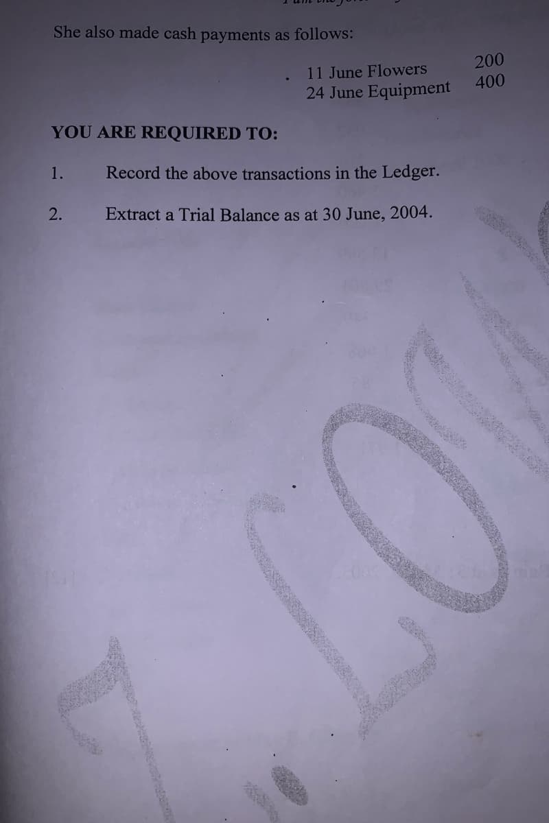 She also made cash payments as follows:
200
400
11 June Flowers
24 June Equipment
YOU ARE REQUIRED TO:
1.
Record the above transactions in the Ledger.
2.
Extract a Trial Balance as at 30 June, 2004.
