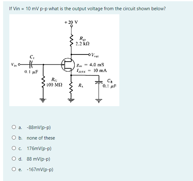 If Vin = 10 mV p-p what is the output voltage from the circuit shown below?
C₁
0.1 μF
Re
100 ΜΩ
a.
-88mV(p-p)
O b. none of these
O c. 176mV(p-p)
O d. 88 mV(p-p)
O e. -167mV(p-p)
+ 20 V
R₁
2.1 ΚΩ
8m =
Ipss
R₂
- Vout
4.0 mS
10 mA
C₂
0.1 F