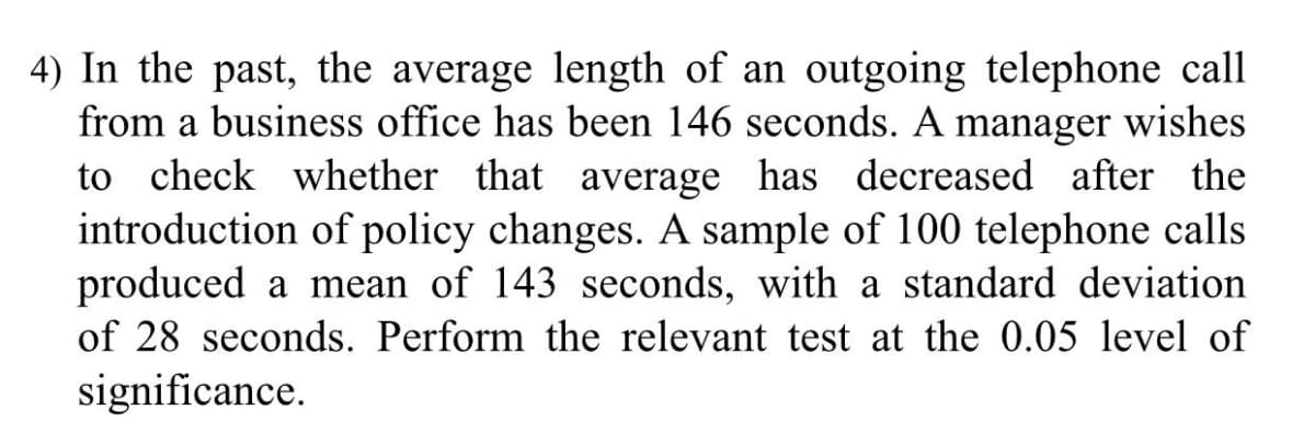 4) In the past, the average length of an outgoing telephone call
from a business office has been 146 seconds. A manager wishes
to check whether that average has decreased after the
introduction of policy changes. A sample of 100 telephone calls
produced a mean of 143 seconds, with a standard deviation
of 28 seconds. Perform the relevant test at the 0.05 level of
significance.
