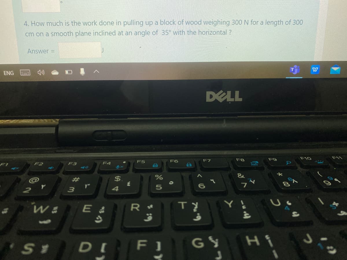 4. How much is the work done in pulling up a block of wood weighing 300 N for a length of 300
cm on a smooth plane inclined at an angle of 35° with the horizontal ?
Answer =
ENG
DELL
F5
F6
F7
F8
F1
F2
F3
F4
&
@
$.
E &
DI FI
