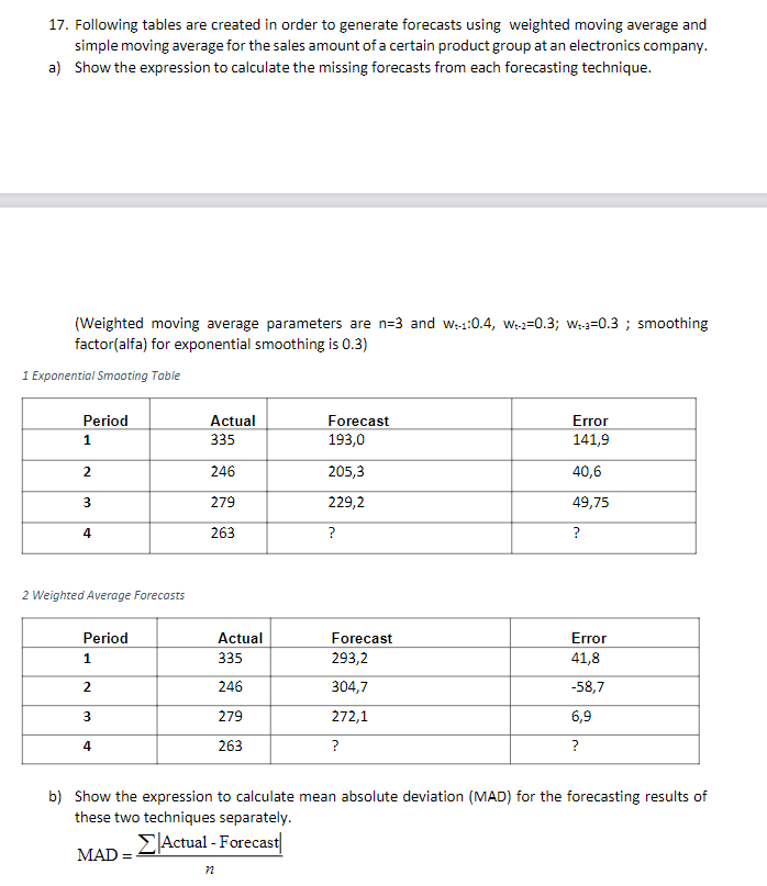 17. Following tables are created in order to generate forecasts using weighted moving average and
simple moving average for the sales amount of a certain product group at an electronics company.
a) Show the expression to calculate the missing forecasts from each forecasting technique.
(Weighted moving average parameters are n=3 and w+1:0.4, We-2-0.3; W=0.3; smoothing
factor(alfa) for exponential smoothing is 0.3)
1 Exponential Smooting Table
Period
1
2
3
4
2 Weighted Average Forecasts
Period
1
2
3
4
Actual
335
246
279
263
MAD
Actual
335
246
279
263
Forecast
193,0
205,3
229,2
?
Forecast
293,2
304,7
272,1
?
Error
141,9
40,6
49,75
?
Error
41,8
-58,7
6,9
?
b) Show the expression to calculate mean absolute deviation (MAD) for the forecasting results of
these two techniques separately.
ΣActual - Forecast
n