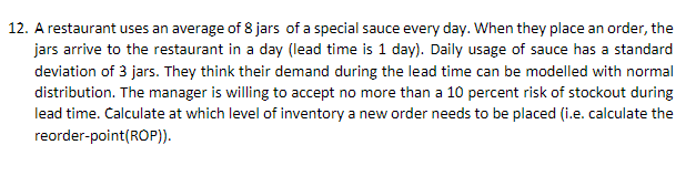12. A restaurant uses an average of 8 jars of a special sauce every day. When they place an order, the
jars arrive to the restaurant in a day (lead time is 1 day). Daily usage of sauce has a standard
deviation of 3 jars. They think their demand during the lead time can be modelled with normal
distribution. The manager is willing to accept no more than a 10 percent risk of stockout during
lead time. Calculate at which level of inventory a new order needs to be placed (i.e. calculate the
reorder-point(ROP)).