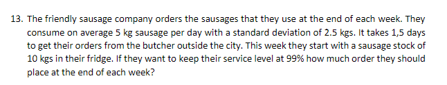 13. The friendly sausage company orders the sausages that they use at the end of each week. They
consume on average 5 kg sausage per day with a standard deviation of 2.5 kgs. It takes 1,5 days
to get their orders from the butcher outside the city. This week they start with a sausage stock of
10 kgs in their fridge. If they want to keep their service level at 99% how much order they should
place at the end of each week?