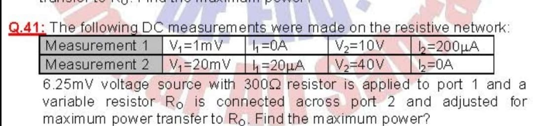 Q.41: The following DC measurements were made on the resistive network:
Measurement 1
Measurement 2
6.25mV voltage source with 3002 resistor is applied to port 1 and a
variable resistor Ro is connected across port 2 and adjusted for
maximum power transfer to Ro. Find the maximum power?
V=1mV =0A
V=20mV h=20HA
V2=10V
V2-40V
b=200µA
