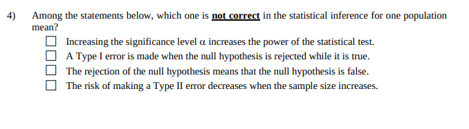 4)
Among the statements below, which one is not correct in the statistical inference for one population
mean?
Increasing the significance level a increases the power of the statistical test.
A Type I error is made when the null hypothesis is rejected while it is true.
The rejection of the null hypothesis means that the null hypothesis is false.
The risk of making a Type II error decreases when the sample size increases.

