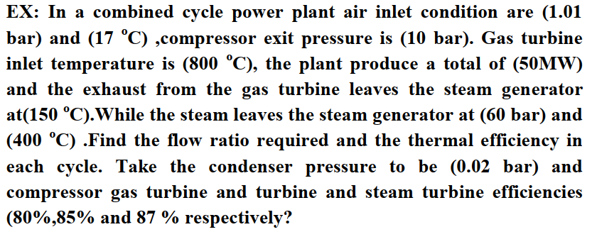 EX: In a combined cycle power plant air inlet condition are (1.01
bar) and (17 °C) ,compressor exit pressure is (10 bar). Gas turbine
inlet temperature is (800 °C), the plant produce a total of (50MW)
and the exhaust from the gas turbine leaves the steam generator
at(150 °C).While the steam leaves the steam generator at (60 bar) and
(400 °C) .Find the flow ratio required and the thermal efficiency in
each cycle. Take the condenser pressure to be (0.02 bar) and
compressor gas turbine and turbine and steam turbine efficiencies
(80%,85% and 87 % respectively?
