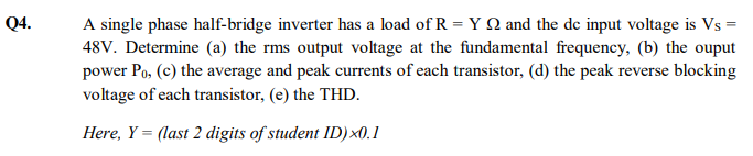 Q4.
A single phase half-bridge inverter has a load of R = Y Q and the de input voltage is Vs =
48V. Determine (a) the rms output voltage at the fundamental frequency, (b) the ouput
power Po, (c) the average and peak currents of each transistor, (d) the peak reverse blocking
voltage of each transistor, (e) the THD.
Here, Y = (last 2 digits of student ID)×0.1

