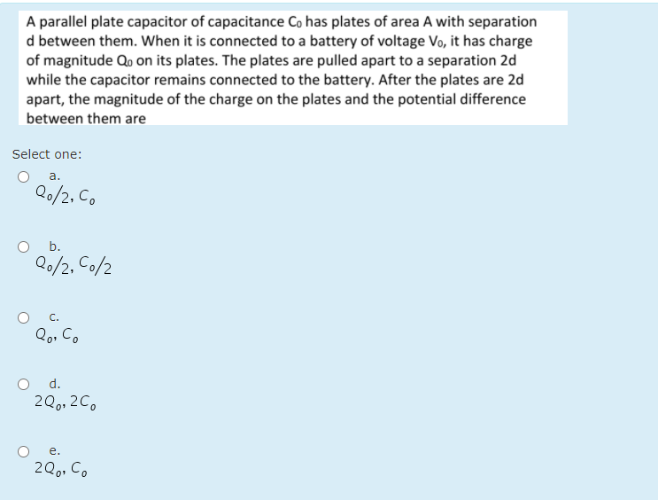 A parallel plate capacitor of capacitance Co has plates of area A with separation
d between them. When it is connected to a battery of voltage Vo, it has charge
of magnitude Qo on its plates. The plates are pulled apart to a separation 2d
while the capacitor remains connected to the battery. After the plates are 2d
apart, the magnitude of the charge on the plates and the potential difference
between them are
Select one:
а.
Q0/2, Co
b.
Q0/2, Co/2
С.
Qo, C.
d.
2Q0, 2C.
е.
2Qo. Co
