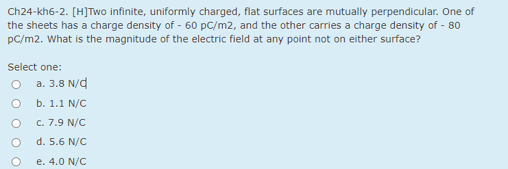 Ch24-kh6-2. [H]Two infinite, uniformly charged, flat surfaces are mutually perpendicular. One of
the sheets has a charge density of - 60 pC/m2, and the other carries a charge density of - 80
pC/m2. What is the magnitude of the electric field at any point not on either surface?
Select one:
a. 3.8 N/d
b. 1.1 N/C
c. 7.9 N/C
d. 5.6 N/C
e. 4.0 N/C
