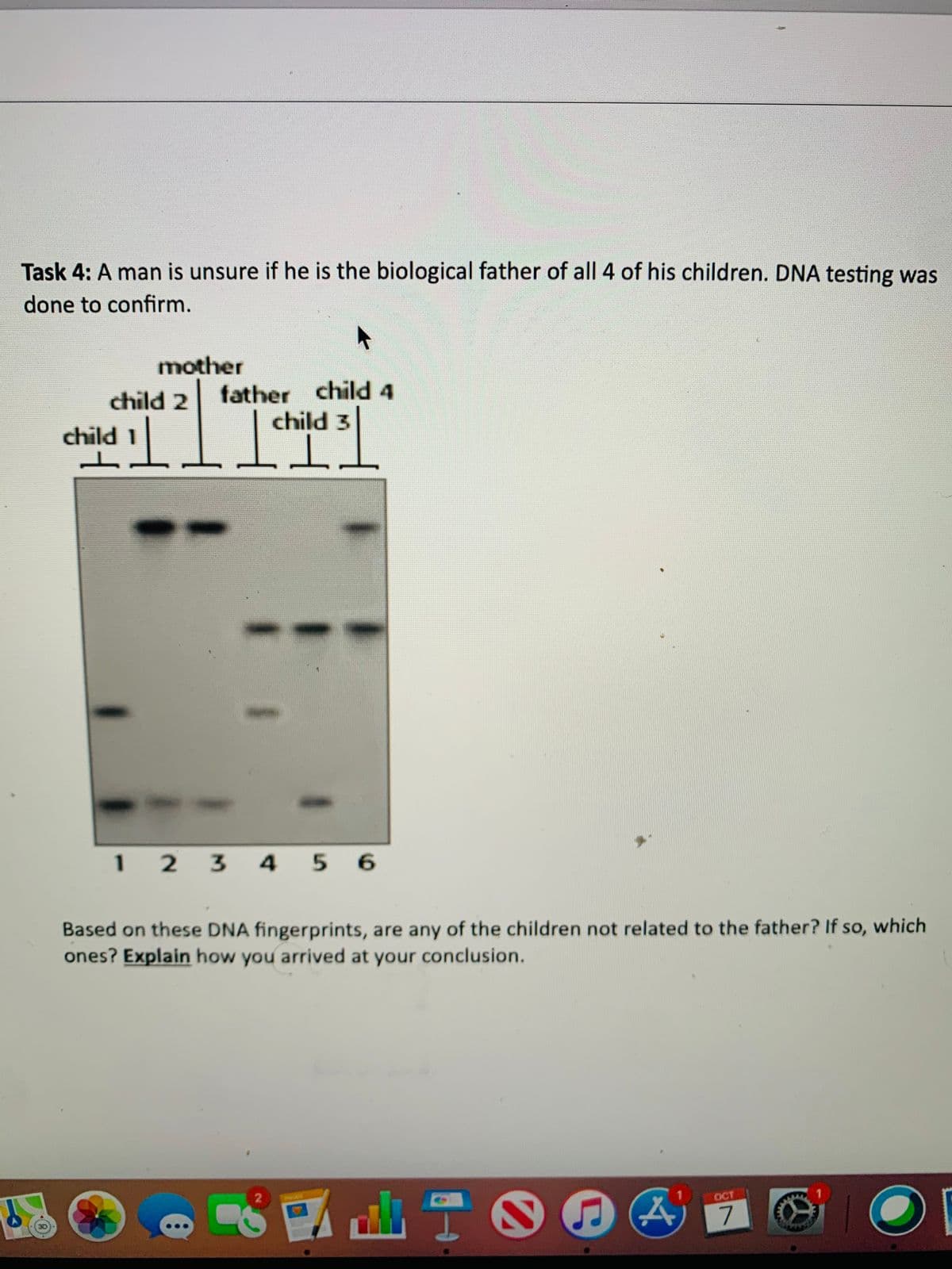 Task 4: A man is unsure if he is the biological father of all 4 of his children. DNA testing was
done to confirm.
mother
child 2
father child 4
child 1 child 3
1 2 3 4 5 6
Based on these DNA fingerprints, are any of the children not related to the father? If so, which
ones? Explain how you arrived at your conclusion.
d山TO
OCT
