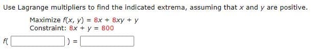 Use Lagrange multipliers to find the indicated extrema, assuming that x and y are positive.
Maximize f(x, y) = 8x + 8xy + y
Constraint: 8x + y = 800
f(
