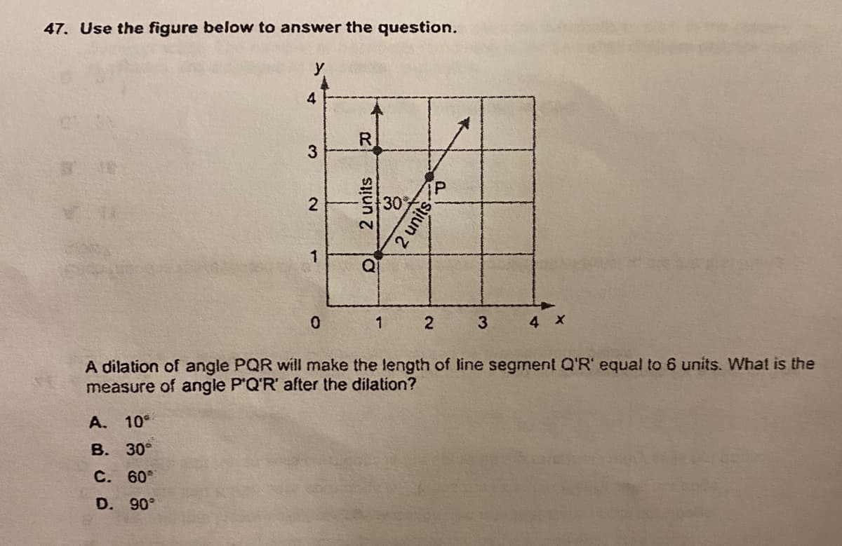 47. Use the figure below to answer the question.
4
R.
3
30
Q
3
A dilation of angle PQR will make the length of line segment Q'R' equal to 6 units. What is the
measure of angle P'Q'R' after the dilation?
A. 10
В. 30°
С. 60%
D. 90°
2.
2 units
2 unitso
