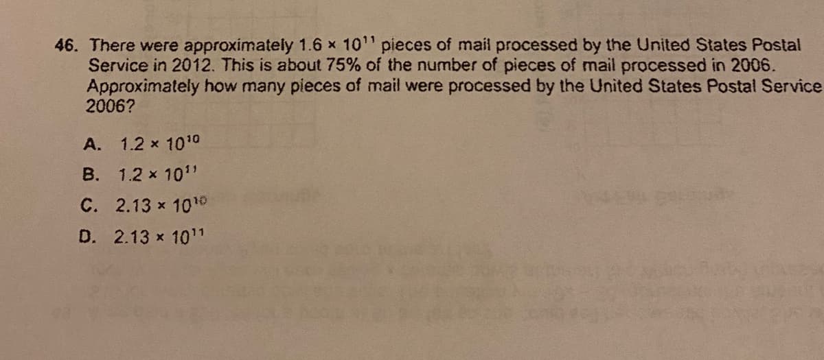 46. There were approximately 1.6 x 10" pieces of mail processed by the United States Postal
Service in 2012. This is about 75% of the number of pieces of mail processed in 2006.
Approximately how many pieces of mail were processed by the United States Postal Service
2006?
A.
1.2 x 1010
B. 1.2 x 101"
C. 2.13 x 10o
D. 2.13 x 101
