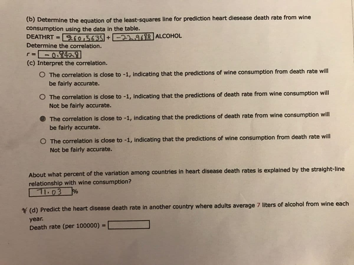 (b) Determine the equation of the least-squares line for prediction heart diesease death rate from wine
consumption using the data in the table.
DEATHRT = 310,5635+ -22.9698 ALCOHOL
Determine the correlation.
r--
(c) Interpret the correlation.
0.242
%3D
O The correlation is close to -1, indicating that the predictions of wine consumption from death rate will
be fairly accurate.
O The correlation is close to -1, indicating that the predictions of death rate from wine consumption will
Not be fairly accurate.
The correlation is close to -1, indicating that the predictions of death rate from wine consumption will
be fairly accurate.
O The correlation is close to -1, indicating that the predictions of wine consumption from death rate will
Not be fairly accurate.
About what percent of the variation among countries in heart disease death rates is explained by the straight-line
relationship with wine consumption?
71.03%
¥ (d) Predict the heart disease death rate in another country where adults average 7 liters of alcohol from wine each
year.
%3D
Death rate (per 100000) =
