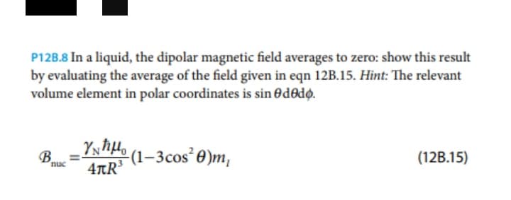 P12B.8 In a liquid, the dipolar magnetic field averages to zero: show this result
by evaluating the average of the field given in eqn 12B.15. Hint: The relevant
volume element in polar coordinates is sin ededo.
_Yxħµ
4TR
B.
nuc
-(1–3cos²0)m,
(12B.15)
