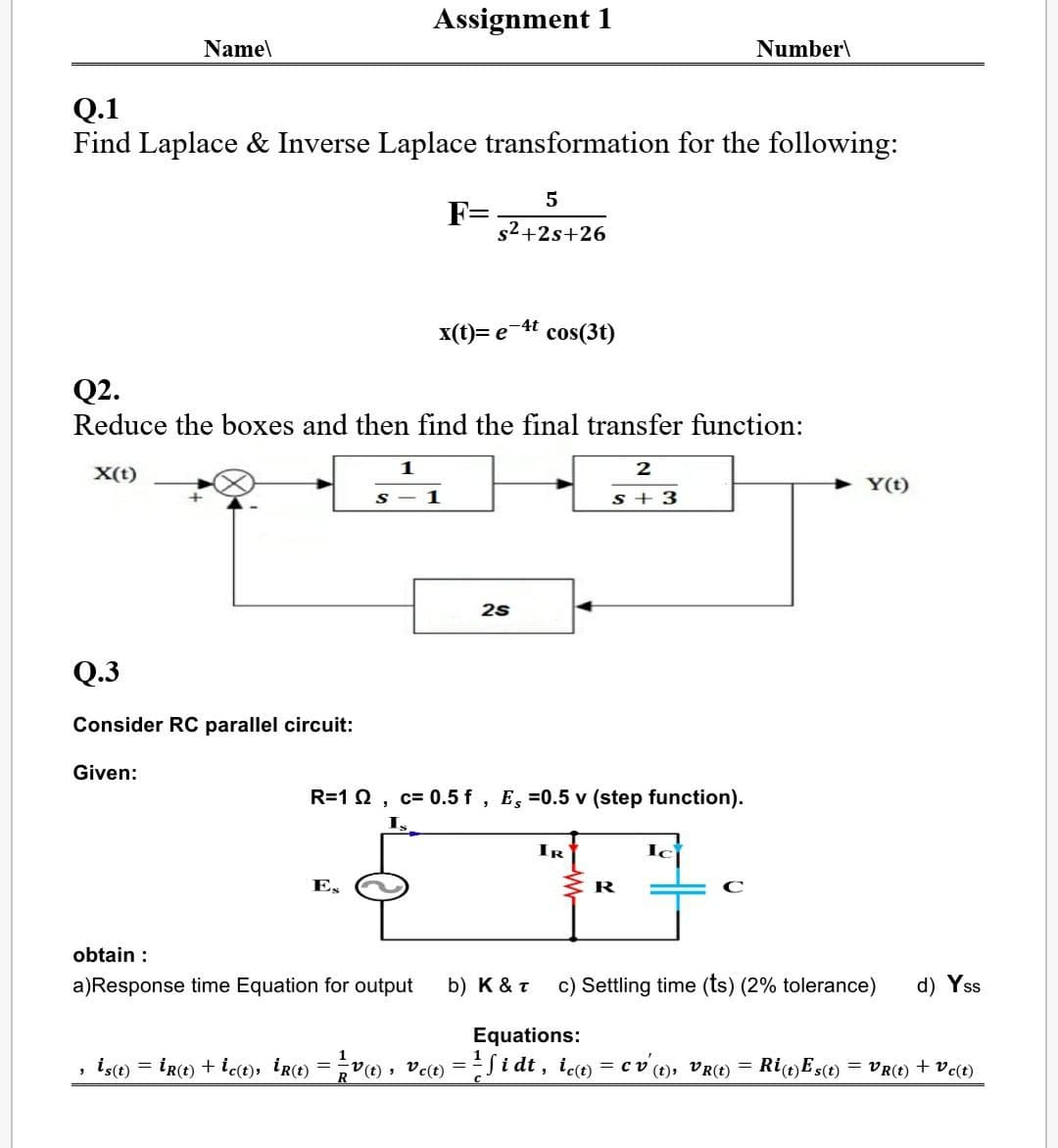 Assignment 1
Name\
Number\
Q.1
Find Laplace & Inverse Laplace transformation for the following:
5
F=
s2+2s+26
x(t)= e 4t cos(3t)
Q2.
Reduce the boxes and then find the final transfer function:
1
2
X(t)
Y(t)
1
s + 3
25
Q.3
Consider RC parallel circuit:
Given:
R=1 0, c= 0.5 f , E, =0.5 v (step function).
IR
E,
obtain :
a)Response time Equation for output
b) K & T
c) Settling time (ts) (2% tolerance)
d) Yss
Equations:
is(e) = IR(t) + iet), ire) = V vc-i dt, ico = cv (), VR) = RIE5(t) = VR(E) + Vc(t)
