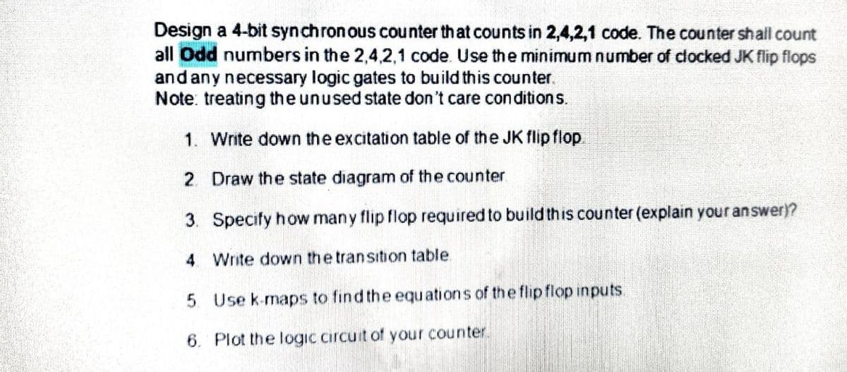 Design a 4-bit synchronous counter that counts in 2,4,2,1 code. The counter shall count
all Odd numbers in the 2,4,2,1 code. Use the minimum number of clocked JK flip flops
and any necessary logic gates to build this counter.
Note: treating the unused state don't care con ditions.
1. Write down the excitation table of the JK flip flop.
2. Draw the state diagram of the counter
3. Specify how many flip flop required to build this counter (explain your answer)?
4 Write down the transition table.
5 Use k-maps to find the equations of the flipflop inputs.
6. Plot the logic circuit of your counter.

