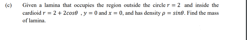 Given a lamina that occupies the region outside the circle r = 2 and inside the
cardioid r = 2 + 2cos0 ,y= 0 and x = 0, and has density p = sin0. Find the mass
(c)
of lamina.
