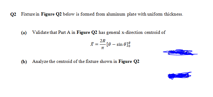 Q2 Fixture in Figure Q2 below is fomed from aluminum plate with uniform thickness.
(a) Validate that Part A in Figure Q2 has general x-direction centroid of
2R
X = A [e – sin e]:
(b) Analyze the centroid of the fixture shown in Figure Q2

