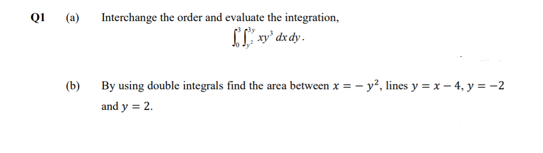Q1
(а)
Interchange the order and evaluate the integration,
IL xy' dx dy.
(b)
By using double integrals find the area between x = - y², lines y = x – 4, y = -2
and y = 2.
