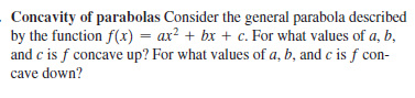 Concavity of parabolas Consider the general parabola described
by the function f(x) = ax² + bx + c. For what values of a, b,
and c is f concave up? For what values of a, b, and c is f con-
cave down?
