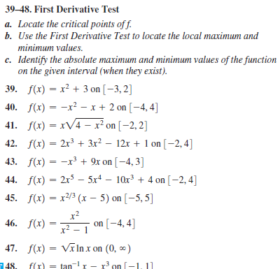 39–48. First Derivative Test
a. Locate the critical points of f.
b. Use the First Derivative Test to locate the local maximum and
minimum values.
c. Identify the absolute maximum and minimum values of the function
on the given interval (when they exist).
39. f(x) = x² + 3 on [-3, 2]
40. f(x) = -x² – x + 2 on [-4, 4]
%3D
41. f(x) = xV4 – x² on [-2, 2]
42. f(x) = 2x³ + 3x² – 12x + 1 on [-2, 4]
43. f(x) = -x³ + 9x on [-4, 3]
%3D
44. f(x) = 2x5 – 5x4 – 10x3 + 4 on [-2, 4]
%3D
45. f(x) = x2/3 (x – 5) on [-5, 5]
x2
46. f(x) = 2 on [-4, 4]
x² – 1
47. f(x) = VīlIn x on (0, *)
48.
f(x) = tan x - r' on [-1, 11
