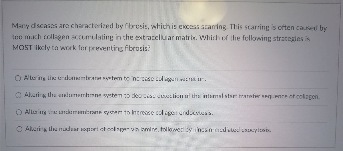 Many diseases are characterized by fibrosis, which is excess scarring. This scarring is often caused by
too much collagen accumulating in the extracellular matrix. Which of the following strategies is
MOST likely to work for preventing fibrosis?
O Altering the endomembrane system to increase collagen secretion.
O Altering the endomembrane system to decrease detection of the internal start transfer sequence of collagen.
O Altering the endomembrane system to increase collagen endocytosis.
Altering the nuclear export of collagen via lamins, followed by kinesin-mediated exocytosis.
