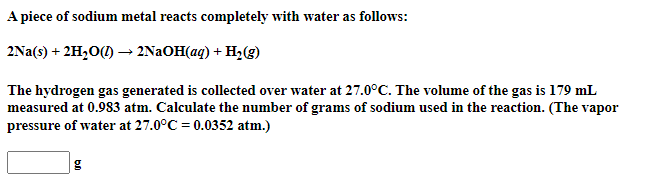A piece of sodium metal reacts completely with water as follows:
2Na(s) + 2H,0(1) –→ 2NAOH(aq) + H2(g)
The hydrogen gas generated is collected over water at 27.0°C. The volume of the gas is 179 mL
measured at 0.983 atm. Calculate the number of grams of sodium used in the reaction. (The vapor
pressure of water at 27.0°C = 0.0352 atm.)
g
