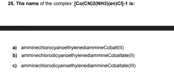 25. The name of the complex: [Co(CN)2(NH3)(en)Cl]-1 is:
a) amminechlorocyanoethylenediammineCobalt(II)
b) amminechlorodicyanoethylenediammineCobaltate(II)
c) amminechlorodicyanoethylenediammineCobaltate(III)
