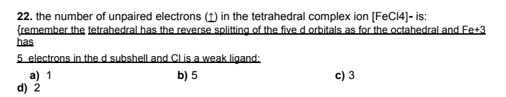 22. the number of unpaired electrons (1) in the tetrahedral complex ion [FeC14]- is:
{remember the tetrahedral has the reverse splitting of the five d orbitals as for the octahedral and Fe+3
has
5 electrons in the d subshell and Cl is a weak ligand:
a) 1
d) 2
b) 5
c) 3
