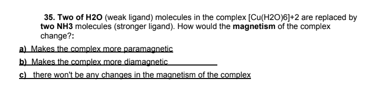 35. Two of H20 (weak ligand) molecules in the complex [Cu(H2O)6]+2 are replaced by
two NH3 molecules (stronger ligand). How would the magnetism of the complex
change?:
a) Makes the complex more paramagnetic
b) Makes the complex more diamagnetic
c) there won't be any changes in the magnetism of the complex

