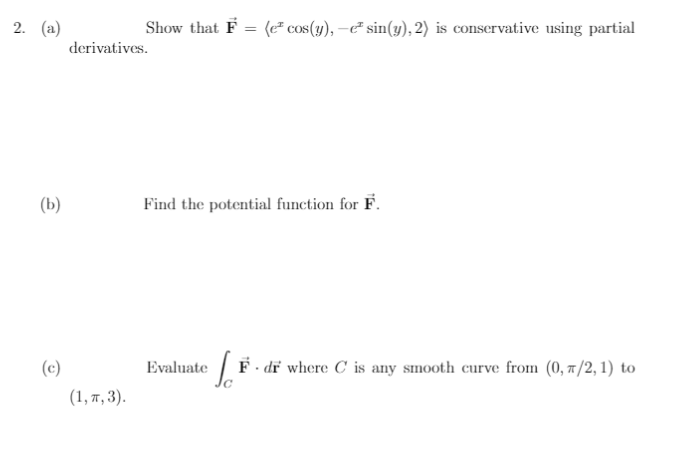 2. (а)
Show that F = (e² cos(y), –e² sin(y), 2) is conservative using partial
derivatives.
(b)
Find the potential function for F.
(c)
Evaluate / F- dř where C is any smooth curve from (0, 7/2, 1) to
(1, п, 3).
