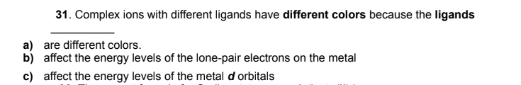 31. Complex ions with different ligands have different colors because the ligands
a) are different colors.
b) affect the energy levels of the lone-pair electrons on the metal
c) affect the energy levels of the metal d orbitals
